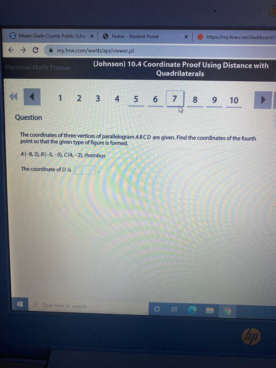 e Miami-Dade County Public Schoc X
6 Home - Student Portal
https://my.hrw.com/dashboard/H
A my.hrw.com/wwtb/api/viewer.pl
(Johnson) 10.4 Coordinate Proof Using Distance with
Quadrilaterals
Personal Math Trainer
1 2 3 4
5.
6.
7
8.
9
10
Question
The coordinates of three vertices of parallelogram ABCD are given. Find the coordinates of the fourth
point so that the given type of figure is formed.
A(-8, 2), B(-3, –3), C(4, –2), rhombus
The coordinate of D is
P Type here to search
hp
