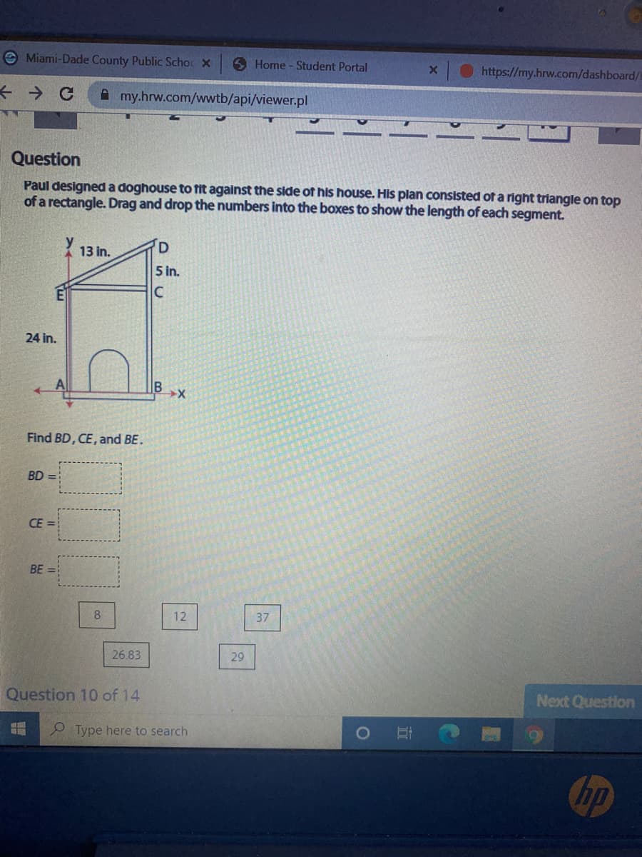 e Miami-Dade County Public Scho X
6 Home - Student Portal
https://my.hrw.com/dashboard/
A my.hrw.com/wwtb/api/viewer.pl
Question
Paul designed a doghouse to fit against the side of his house. His plan consisted of a right triangle on top
of a rectangle. Drag and drop the numbers into the boxes to show the length of each segment.
13 in.
5 in.
C
24 in.
IB
Find BD, CE, and BE.
BD =
CE =
BE
12
37
26.83
29
Question 10 of 14
Next Question
2 Type here to search
hp
立
