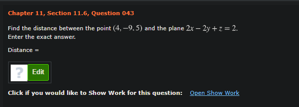 Chapter 11, Section 11.6, Question 043
Find the distance between the point (4, –9, 5) and the plane 2x – 2y + z = 2.
Enter the exact answer.
Distance =
Edit
Click if you would like to Show Work for this question: Open Show Work
