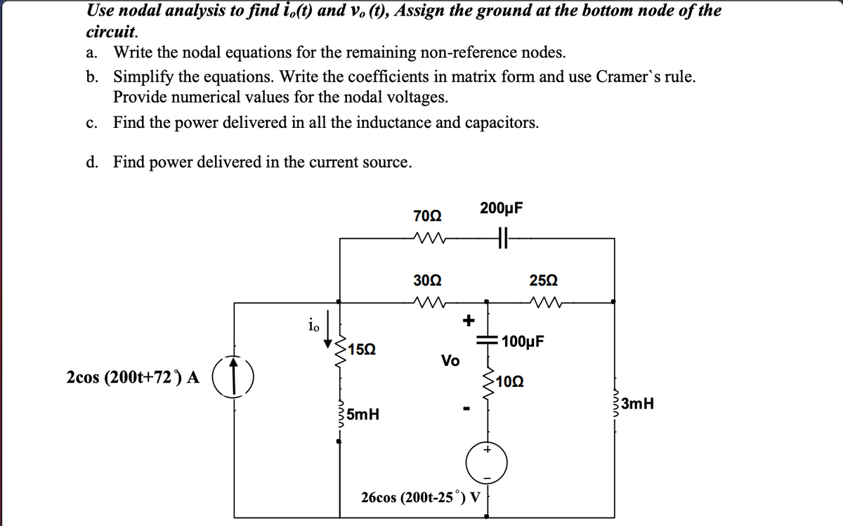 Use nodal analysis to find i.(t) and v. (t), Assign the ground at the bottom node of the
circuit.
a. Write the nodal equations for the remaining non-reference nodes.
b. Simplify the equations. Write the coefficients in matrix form and use Cramer's rule.
Provide numerical values for the nodal voltages.
c. Find the power delivered in all the inductance and capacitors.
d. Find power delivered in the current source.
200µF
70Ω
30Ω
252
io
100μ
152
Vo
2cos (200t+72) A
10Ω
3mH
5mH
26cos (200t-25°) V
