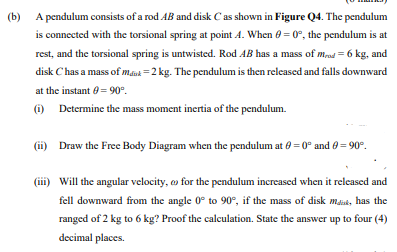 (b) A pendulum consists of a rod AB and disk Cas shown in Figure Q4. The pendulum
is connected with the torsional spring at point A. When 0 = 0°, the pendulum is at
rest, and the torsional spring is untwisted. Rod AB has a mass of mrod = 6 kg, and
disk Chas a mass of maak =2 kg. The pendulum is then released and falls downward
at the instant 0= 90°.
) Determine the mass moment inertia of the pendulum.
(ii) Draw the Free Body Diagram when the pendulum at e = 0° and 0 = 90°.
(iii) Will the angular velocity, o for the pendulum increased when it released and
fell downward from the angle 0° to 90°, if the mass of disk maat, has the
ranged of 2 kg to 6 kg? Proof the calculation. State the answer up to four (4)
decimal places.
