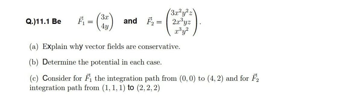 ()
(3x²y²z\
F, = 2x°yz
3x
Q.)11.1 Be
and
4y
(a) Explain why vector fields are conservative.
(b) Determine the potential in each case.
(c) Consider for Fi the integration path from (0,0) to (4, 2) and for F2
integration path from (1, 1, 1) to (2,2, 2)
