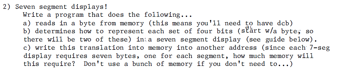 2) Seven segment displays!
Write a program that does the following...
a) reads in a byte from memory (this means you'll need to have dcb)
b) determines how to represent each set of four bits (stărt w/a byte; so
there will be two of these) in:a seven segment display (see guide below).
c) write this translation into memory into another address (since each 7-seg
display requires seven bytes, one for each segment, how much memory will
this require?
Don't use a bunch of memory if you don't need to...)
