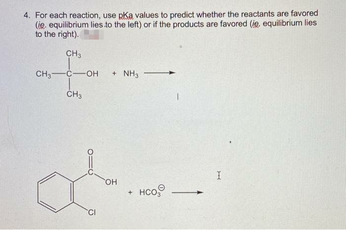 4. For each reaction, use pKa values to predict whether the reactants are favored
(ie. equilibrium lies to the left) or if the products are favored (ie, equilibrium lies
to the right).
CH3
CH3 C-OH
+ NH3
CH3
OH
+ HCO
CI
