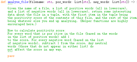 def analyze_file (filename: str, pos_words: List [str], neg_words: List [str]) ->
Given the name of a file, a list of positive words (all in lowercase),
and a list of negative words (all in lowercase), return some interesting
data about the file in a tuple, with the first item in the tuple being
the positivity score of the contents of this file, and the rest of the item:
being whatever else you end up analyzing. (Helper functions are highly
encouraged here.)
How to calculate positivity score:
For every word that is pos itive in the file (based on the words
in the list of positive words) add 1
to the score. For every negative word (based on the list
of negative words), subtract 1 from the score. Any neutral
words (those that do not appear in either list) do
not affect the score in any way.
pass
