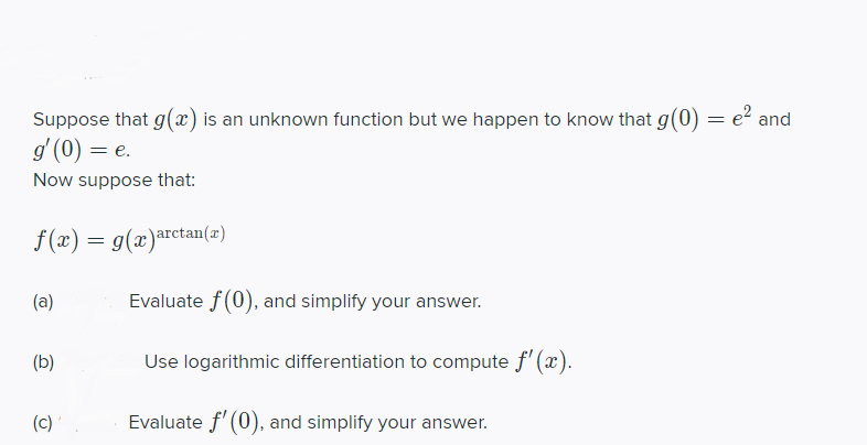 Suppose that g(x) is an unknown function but we happen to know that g(0) = e² and
g' (0) = e.
Now suppose that:
f(x) = g(x)arctan(x)
(a)
Evaluate f(0), and simplify your answer.
(b)
Use logarithmic differentiation to compute f' (x).
(c)'
Evaluate f' (0), and simplify your answer.
