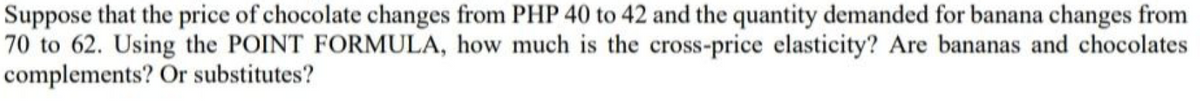 Suppose that the price of chocolate changes from PHP 40 to 42 and the quantity demanded for banana changes from
70 to 62. Using the POINT FORMULA, how much is the cross-price elasticity? Are bananas and chocolates
complements? Or substitutes?
