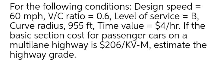 For the following conditions: Design speed
60 mph, V/C ratio = 0.6, Level of service =
Curve radius, 955 ft, Time value = $4/hr. If the
basic section cost for passenger cars on a
multilane highway is $206/KV-M, estimate the
highway grade.
B,
%3D
