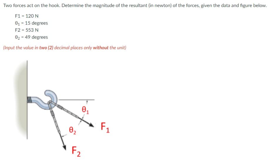 Two forces act on the hook. Determine the magnitude of the resultant (in newton) of the forces, given the data and figure below.
F1 = 120 N
01 = 15 degrees
F2 = 553 N
02 = 49 degrees
(Input the value in two (2) decimal places only without the unit)
F1
02
F2
