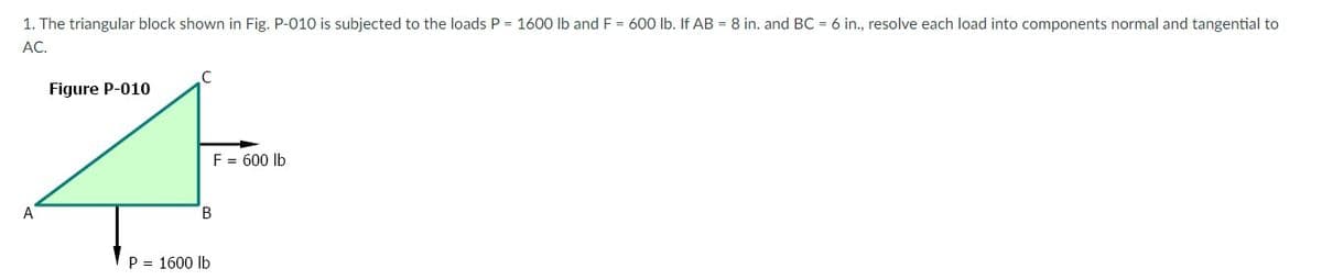 1. The triangular block shown in Fig. P-010 is subjected to the loads P = 1600 Ib and F = 600 lb. If AB = 8 in. and BC = 6 in., resolve each load into components normal and tangential to
АС.
Figure P-010
F = 600 lb
A
B
P = 1600 lb
