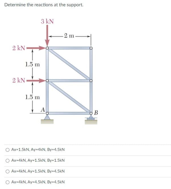 Determine the reactions at the support.
3 kN
-2 m.
2 kN
1.5 m
2 kN
1.5 m
A
Ax=1.5kN, Ay=4kN, By=4.5kN
Ax=4kN, Ay=1.5kN, By=1.5kN
Ax=4kN, Ay=1.5kN, By=4.5kN
O Ax=4kN, Ay=4.5kN, By=4.5kN
