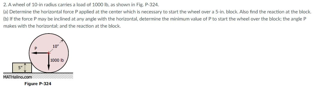 2. A wheel of 10-in radius carries a load of 1000 lb, as shown in Fig. P-324.
(a) Determine the horizontal force P applied at the center which is necessary to start the wheel over a 5-in. block. Also find the reaction at the block.
(b) If the force P may be inclined at any angle with the horizontal, determine the minimum value of P to start the wheel over the block; the angle P
makes with the horizontal; and the reaction at the block.
10"
P
1000 lb
5"
MATHalino.com
Figure P-324
