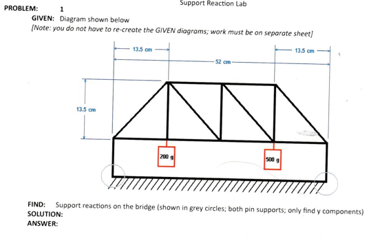 PROBLEM:
1
GIVEN: Diagram shown below
[Note: you do not have to re-create the GIVEN diagrams; work must be on separate sheet]
13.5 cm
13.5 cm
Support Reaction Lab
200 g
52 cm
500 g
13.5 cm
FIND: Support reactions on the bridge (shown in grey circles; both pin supports; only find y components)
SOLUTION:
ANSWER: