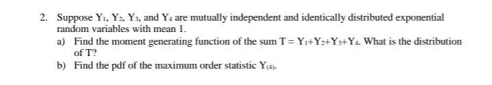 2. Suppose Yı, Y2. Y3, and Ya are mutually independent and identically distributed exponential
random variables with mean 1.
a) Find the moment generating function of the sum T= Yi+Yz+Y3+Y4 What is the distribution
of T?
b) Find the pdf of the maximum order statistic Y(4).
