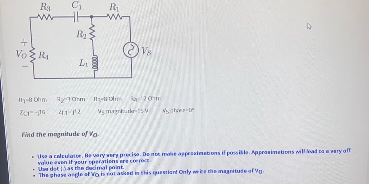 R3
C1
R1
R23
Vo
RA
Vs
L1
R1=8 Ohm
R2-3 Ohm R3-8 Ohm
R4=12 Ohm
ZC1=-j16
ZL1= j12
Vs magnitude-15 V
Vs phase-0°
Find the magnitude of Vo-
• Use a calculator. Be very very precise. Do not make approximations if possible. Approximations will lead to a very off
value even if your operations are correct.
• Use dot (.) as the decimal point.
• The phase angle of Vo is not asked in this question! Only write the magnitude of Vo-
