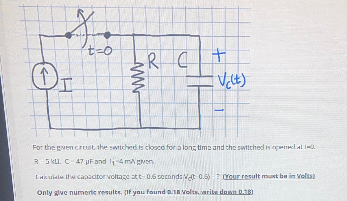 RC
Or
For the given circuit, the switched is closed for a long time and the switched is opened at t=0.
R=5 kQ, C=47 µF and 1=4 mA given.
Calculate the capacitor voltage at t= 0.6 seconds V (t=0.6) = ? (Your result must be in Volts)
Only give numeric results. (If you found 0.18 Volts, write down 0.18)
十
