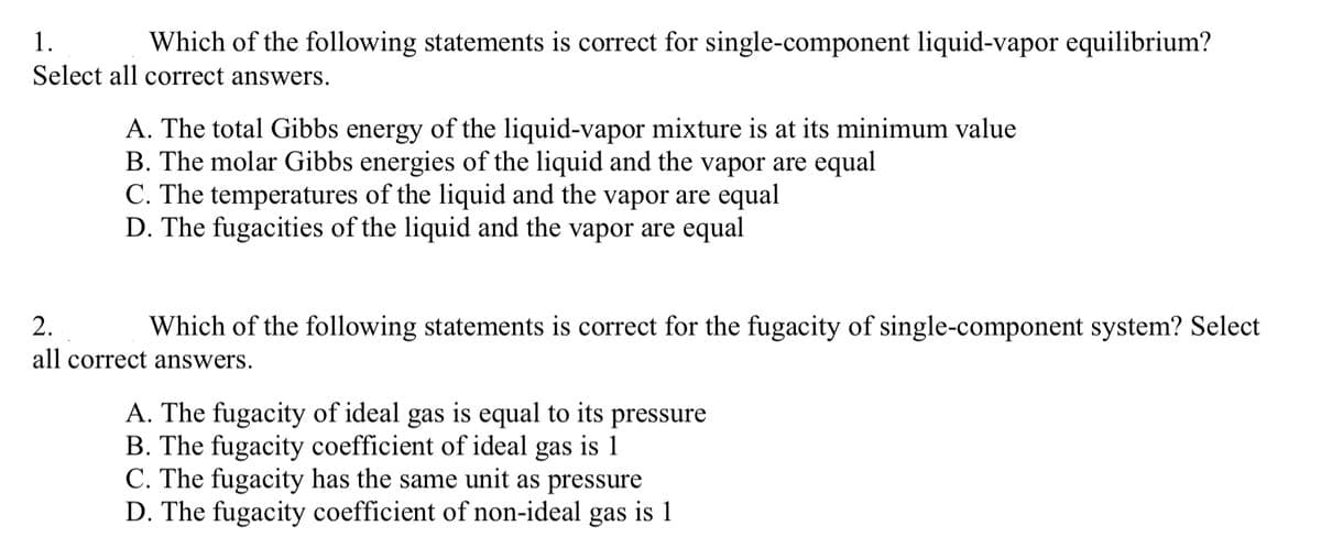 1.
Which of the following statements is correct for single-component liquid-vapor equilibrium?
Select all correct answers.
A. The total Gibbs energy of the liquid-vapor mixture is at its minimum value
B. The molar Gibbs energies of the liquid and the vapor are equal
C. The temperatures of the liquid and the vapor are equal
D. The fugacities of the liquid and the vapor are equal
2.
Which of the following statements is correct for the fugacity of single-component system? Select
all correct answers.
A. The fugacity of ideal gas is equal to its pressure
B. The fugacity coefficient of ideal gas is 1
C. The fugacity has the same unit as pressure
D. The fugacity coefficient of non-ideal gas is 1