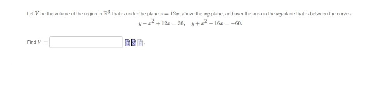 Let V be the volume of the region in R³ that is under the plane z = 12x, above the xy-plane, and over the area in the xy-plane that is between the curves
y-x2
+ 12x = 36, y+x²-16x = -60.
Find V =