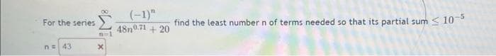 For the series
n = 43
n=1
X
(-1)"
find the least number n of terms needed so that its partial sum < 10-5
48n0.71 +20