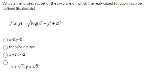 What is the largest subset of the xy-plane on which the real-valued function f can be
defined (its domain)
f(x, y) = √log(x² + y² + 2)²
x>0,y>0
O the whole plane
Ox>-2,y>-2
O
x> √2,y> √2