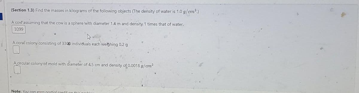 (Section 1.3) Find the masses in kilograms of the following objects (The density of water is 1.0 g/cm³.)
A cow assuming that the cow is a sphere with diameter 1.4 m and density 1 times that of water.
1099
A coral colony consisting of 3300 individuals each weighing 0.2 g
A circular colony of mold with diameter of 4.5 cm and density of 0.0018 g/cm²
Note: You can earn partial credit on this proble