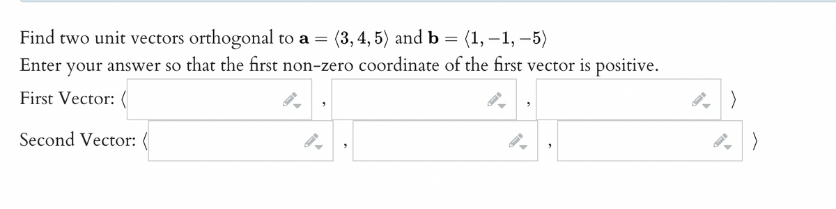 Find two unit vectors orthogonal to a = (3, 4, 5) and b
=
(1,−1, −5)
Enter your answer so that the first non-zero coordinate of the first vector is positive.
First Vector: (
Second Vector:
->
9
2
FI
▶
→
←
->
>