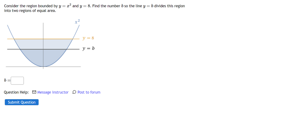 Consider the region bounded by y = x² and y = 8. Find the number b so the line y = b divides this region
into two regions of equal area.
x²
y=8
y = b
Question Help: Message instructor Post to forum
Submit Question