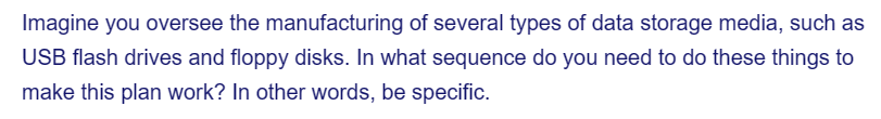 Imagine you oversee the manufacturing of several types of data storage media, such as
USB flash drives and floppy disks. In what sequence do you need to do these things to
make this plan work? In other words, be specific.