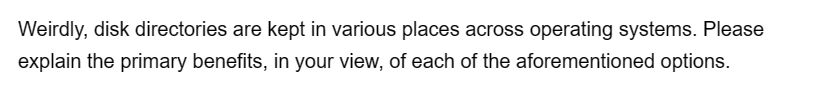 Weirdly, disk directories are kept in various places across operating systems. Please
explain the primary benefits, in your view, of each of the aforementioned options.