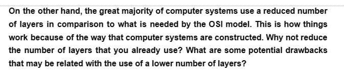 On the other hand, the great majority of computer systems use a reduced number
of layers in comparison to what is needed by the OSI model. This is how things
work because of the way that computer systems are constructed. Why not reduce
the number of layers that you already use? What are some potential drawbacks
that may be related with the use of a lower number of layers?