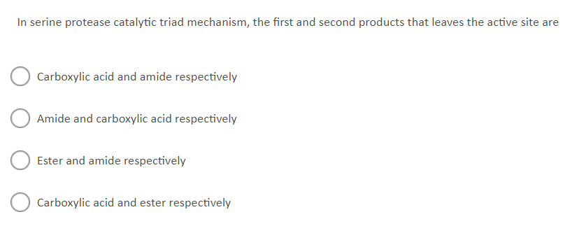 In serine protease catalytic triad mechanism, the first and second products that leaves the active site are
Carboxylic acid and amide respectively
Amide and carboxylic acid respectively
Ester and amide respectively
Carboxylic acid and ester respectively
