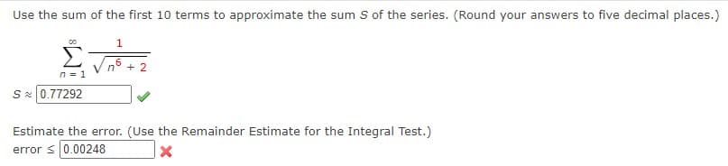 Use the sum of the first 10 terms to approximate the sum S of the series. (Round your answers to five decimal places.)
1
00
n = 1
S≈ 0.77292
Estimate the error. (Use the Remainder Estimate for the Integral Test.)
error ≤ 0.00248
X