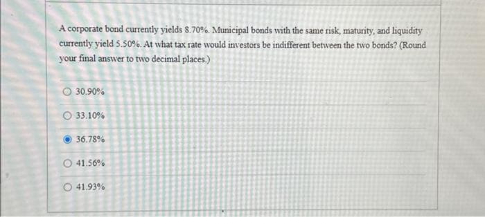 A corporate bond currently yields 8.70%. Municipal bonds with the same risk, maturity, and liquidity
currently yield 5.50%. At what tax rate would investors be indifferent between the two bonds? (Round
your final answer to two decimal places.)
O 30.90%
33.10%
36.78%
O 41.56%
O 41.93%