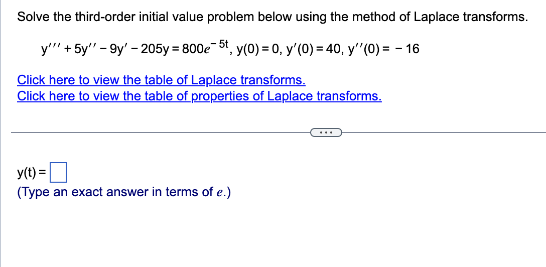 Solve the third-order initial value problem below using the method of Laplace transforms.
y'"' + 5y" -9y' - 205y = 800e5t, y(0) = 0, y'(0) = 40, y''(0) = − 16
Click here to view the table of Laplace transforms.
Click here to view the table of properties of Laplace transforms.
y(t) =
(Type an exact answer in terms of e.)