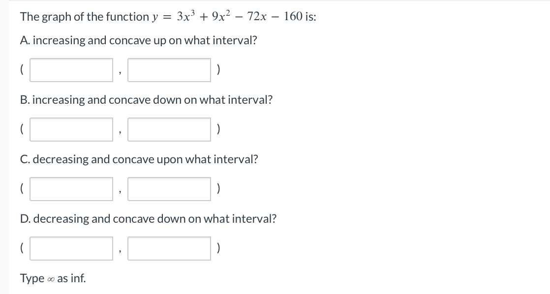 The graph of the function y
=
A. increasing and concave up on what interval?
3x³ + 9x² - 72x - 160 is:
B. increasing and concave down on what interval?
C. decreasing and concave upon what interval?
D. decreasing and concave down on what interval?
Type
∞o as inf.