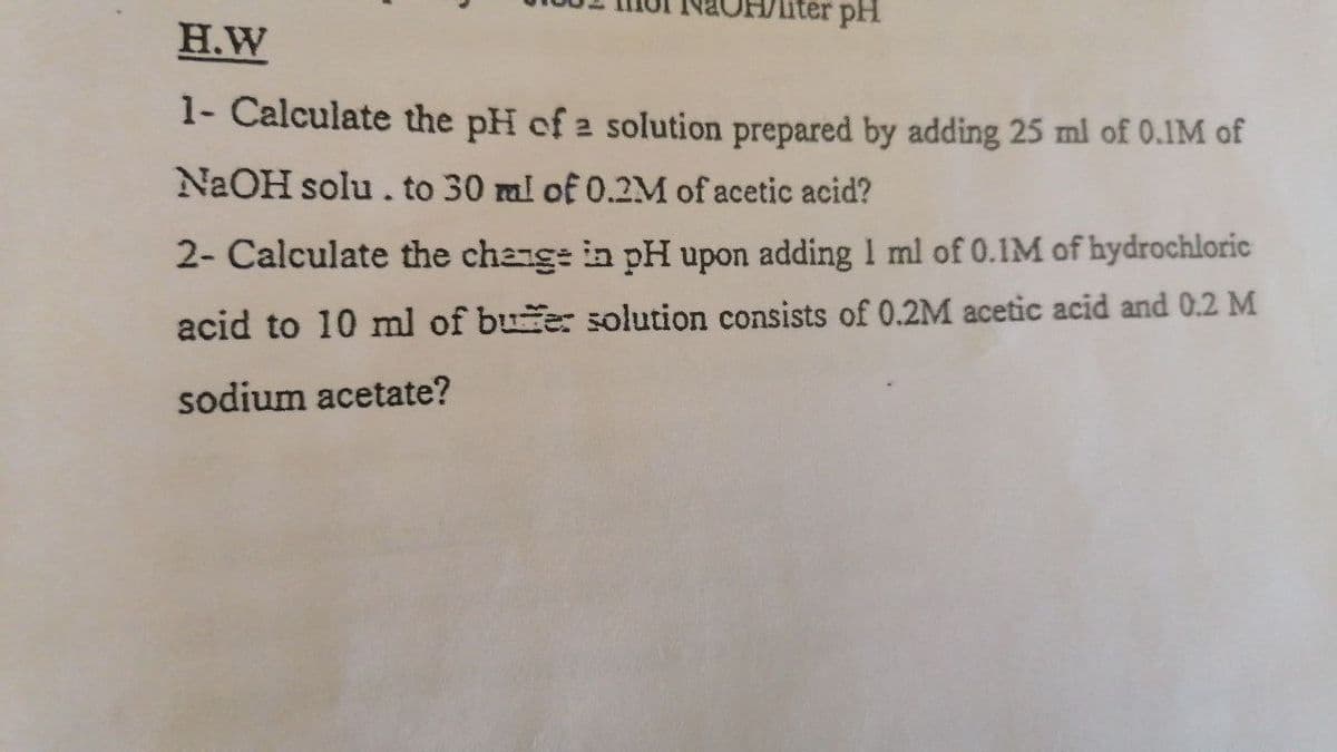 iter pH
H.W
1- Calculate the pH of 2 solution prepared by adding 25 ml of 0.IM of
NAOH solu. to 30 ml of 0.2M of acetic acid?
2- Calculate the change in pH upon adding 1 ml of 0.1M of hydrochloric
acid to 10 ml of bue: solution consists of 0.2M acetic acid and 0.2 M
sodium acetate?
