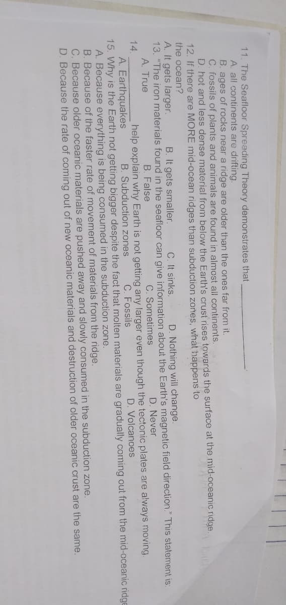 11. The Seafloor Spreading Theory demonstrates that
A. all continents are drifting.
B. ages of rocks near a ridge are older than the ones far from it.
C. fossils of plants and animals are found in almost all continents.
D. hot and less dense material from below the Earth's crust rises towards the surface at the mid-oceanic ridge.
12. If there are MORE mid-ocean ridges than subduction zones, what happens to
the ocean?
A. It gets larger.
13. "The iron materials found in the seafloor can give information about the Earth's magnetic field direction." This statement is:
A. True
B. It gets smaller.
C. It sinks.
D. Nothing will change.
D. Never
C. Sometimes
help explain why Earth is not getting any larger even though the tectonic plates are always moving.
B. False
14.
B. Subduction zones
C. Fossils
D. Volcanoes
A. Earthquakes
15. Why is the Earth not getting bigger despite the fact that molten materials are gradually coming out from the mid-oceanic ridge
A. Because everything is being consumed in the subduction zone.
B. Because of the faster rate of movement of materials from the ridge.
C. Because older oceanic materials are pushed away and slowly consumed in the subduction zone.
D. Because the rate of coming out of new oceanic materials and destruction of older oceanic crust are the same.
