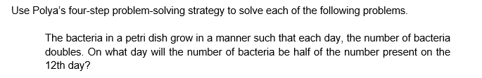 Use Polya's four-step problem-solving strategy to solve each of the following problems.
The bacteria in a petri dish grow in a manner such that each day, the number of bacteria
doubles. On what day will the number of bacteria be half of the number present on the
12th day?
