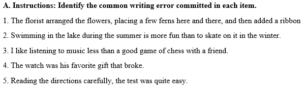 A. Instructions: Identify the common writing error committed in each item.
1. The florist arranged the flowers, placing a few ferns here and there, and then added a ribbon
2. Swimming in the lake during the summer is more fun than to skate on it in the winter.
3. I like listening to music less than a good game of chess with a friend.
4. The watch was his favorite gift that broke.
5. Reading the directions carefully, the test was quite easy.
