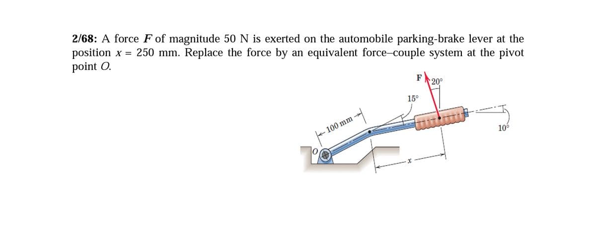 2/68: A force F of magnitude 50 N is exerted on the automobile parking-brake lever at the
position x = 250 mm. Replace the force by an equivalent force-couple system at the pivot
point O.
F
20°
15°
100 mm
10°
