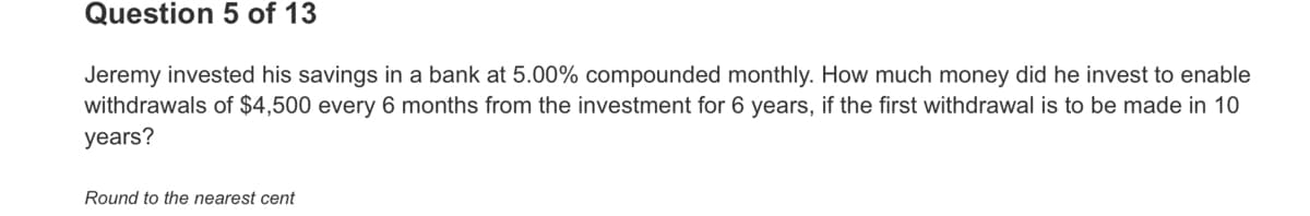 Question 5 of 13
Jeremy invested his savings in a bank at 5.00% compounded monthly. How much money did he invest to enable
withdrawals of $4,500 every 6 months from the investment for 6 years, if the first withdrawal is to be made in 10
years?
Round to the nearest cent
