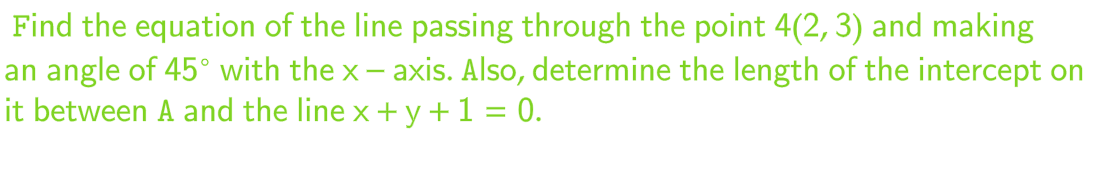 Find the equation of the line passing through the point 4(2, 3) and making
an angle of 45° with the x-axis. Also, determine the length of the intercept on
it between A and the line x + y + 1 = 0.