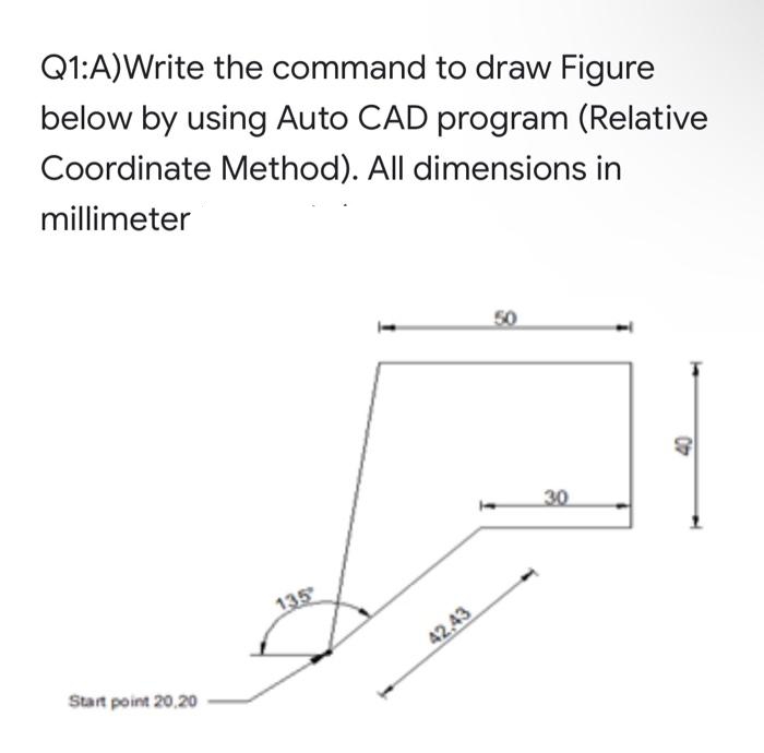 Q1:A)Write the command to draw Figure
below by using Auto CAD program (Relative
Coordinate Method). All dimensions in
millimeter
50
30
135
42,43
Start point 20,20
