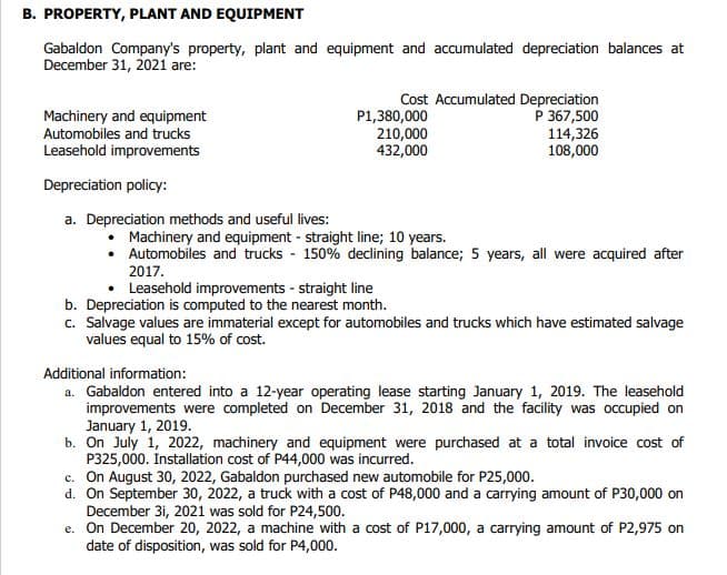 B. PROPERTY, PLANT AND EQUIPMENT
Gabaldon Company's property, plant and equipment and accumulated depreciation balances at
December 31, 2021 are:
Machinery and equipment
Automobiles and trucks
Leasehold improvements
Depreciation policy:
a. Depreciation methods and useful lives:
Cost Accumulated Depreciation
P 367,500
P1,380,000
210,000
432,000
114,326
108,000
• Machinery and equipment - straight line; 10 years.
• Automobiles and trucks 150% declining balance; 5 years, all were acquired after
2017.
Leasehold improvements - straight line
b. Depreciation is computed to the nearest month.
c. Salvage values are immaterial except for automobiles and trucks which have estimated salvage
values equal to 15% of cost.
Additional information:
a. Gabaldon entered into a 12-year operating lease starting January 1, 2019. The leasehold
improvements were completed on December 31, 2018 and the facility was occupied on
January 1, 2019.
b. On July 1, 2022, machinery and equipment were purchased at a total invoice cost of
P325,000. Installation cost of P44,000 was incurred.
c. On August 30, 2022, Gabaldon purchased new automobile for P25,000.
d. On September 30, 2022, a truck with a cost of P48,000 and a carrying amount of P30,000 on
December 31, 2021 was sold for P24,500.
e. On December 20, 2022, a machine with a cost of P17,000, a carrying amount of P2,975 on
date of disposition, was sold for P4,000.