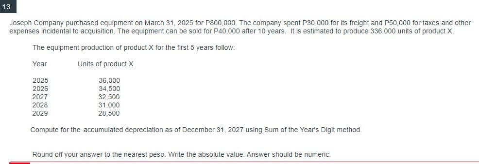 13
Joseph Company purchased equipment on March 31, 2025 for P800,000. The company spent P30,000 for its freight and P50,000 for taxes and other
expenses incidental to acquisition. The equipment can be sold for P40,000 after 10 years. It is estimated to produce 336,000 units of product X.
The equipment production of product X for the first 5 years follow:
Year
Units of product X
2025
2026
2027
2028
2029
36,000
34,500
32,500
31,000
28,500
Compute for the accumulated depreciation as of December 31, 2027 using Sum of the Year's Digit method.
Round off your answer to the nearest peso. Write the absolute value. Answer should be numeric.