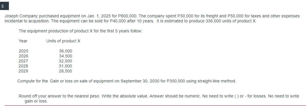 5
Joseph Company purchased equipment on Jan. 1, 2025 for P800,000. The company spent P30,000 for its freight and P50,000 for taxes and other expenses
incidental to acquisition. The equipment can be sold for P40,000 after 10 years. It is estimated to produce 336,000 units of product X.
The equipment production of product X for the first 5 years follow:
Year
Units of product X
2025
2026
2027
2028
2029
36,000
34,500
32,500
31,000
28,500
Compute for the Gain or loss on sale of equipment on September 30, 2030 for P350,000 using straight-line method.
Round off your answer to the nearest peso. Write the absolute value. Answer should be numeric. No need to write () or - for losses. No need to write
gain or loss.