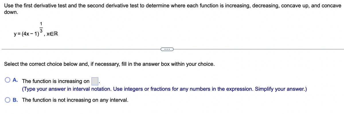 Use the first derivative test and the second derivative test to determine where each function is increasing, decreasing, concave up, and concave
down.
1
3
y = (4x-1) XER
Select the correct choice below and, if necessary, fill in the answer box within your choice.
A. The function is increasing on
(Type your answer in interval notation. Use integers or fractions for any numbers in the expression. Simplify your answer.)
OB. The function is not increasing on any interval.