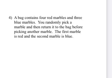 4) A bag contains four red marbles and three
blue marbles. You randomly pick a
marble and then return it to the bag before
picking another marble. The first marble
is red and the second marble is blue.
