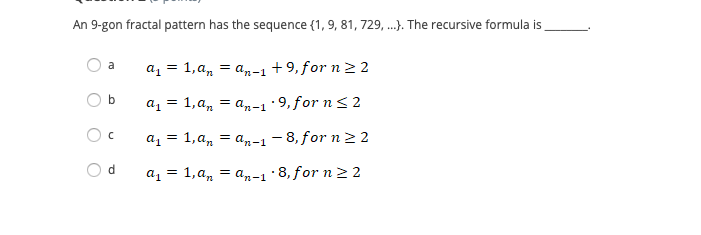 An 9-gon fractal pattern has the sequence {1, 9, 81, 729, ..). The recursive formula is
az = 1,a, = a,-1 +9, for n 2 2
a
az = 1,a, = a,-1·9,for n<2
az = 1,a, = an-1 - 8, for n 2 2
d
a1 = 1, a,
= an-1 8, for n2 2
