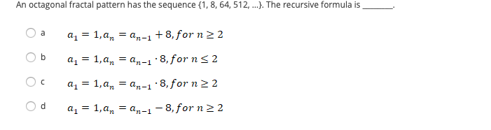 An octagonal fractal pattern has the sequence (1, 8, 64, 512, .). The recursive formula is
= an-1 +8, for n2 2
a
az = 1,a,
az = 1,a, = a,-1·8, for n<2
az = 1,a, = an-1·8, for n 2 2
d.
a1 = 1, a, = a,n-1 - 8, for n 22
